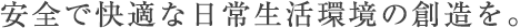 安全で快適な日常生活環境の創造を。